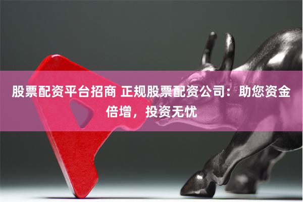 股票配资平台招商 正规股票配资公司：助您资金倍增，投资无忧