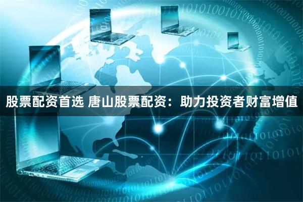 股票配资首选 唐山股票配资：助力投资者财富增值