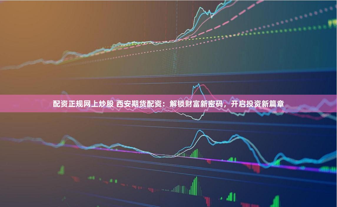 配资正规网上炒股 西安期货配资：解锁财富新密码，开启投资新篇章