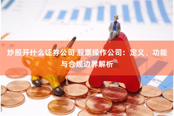 炒股开什么证券公司 股票操作公司：定义、功能与合规边界解析